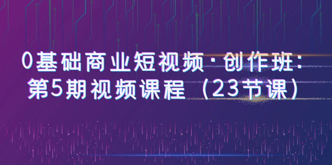 0基础商业短视频·创作班：第5期视频课程（23节课） - 学咖网-学咖网