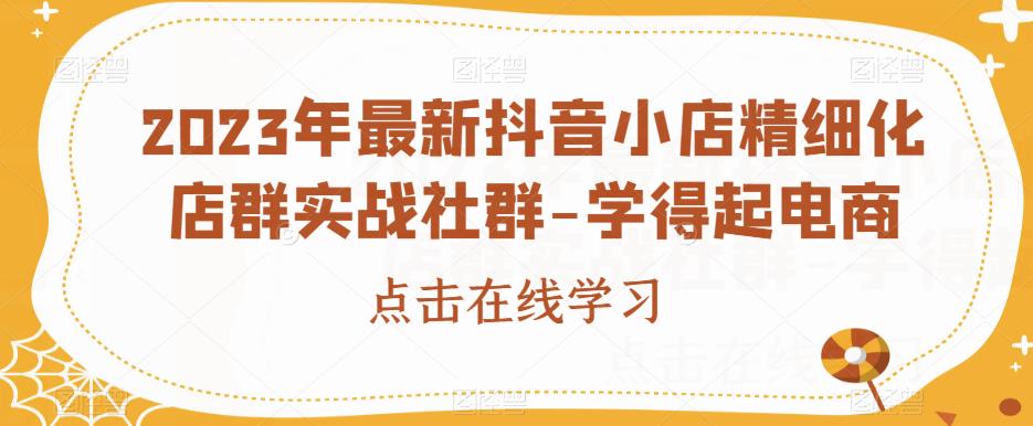 2023年最新抖音小店精细化店群实战社群-学得起电商 - 学咖网-学咖网