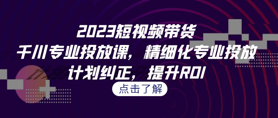 2023短视频带货-千川专业投放课，精细化专业投放，计划纠正，提升ROI - 学咖网-学咖网