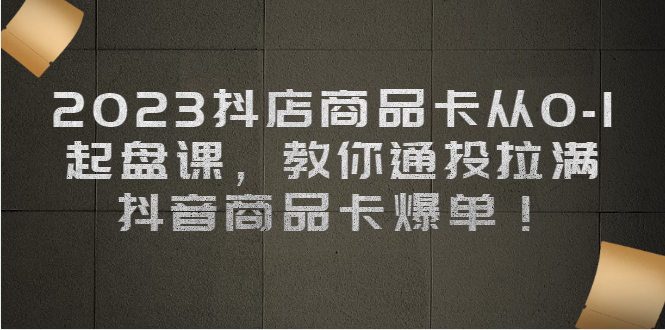 2023抖店商品卡从0-1 起盘课，教你通投拉满，抖音商品卡爆单 - 学咖网-学咖网