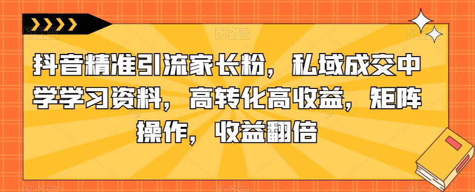 抖音精准引流家长粉，私域成交中学学习资料，高转化高收益，矩阵操作，收益翻倍【揭秘】 - 学咖网-学咖网