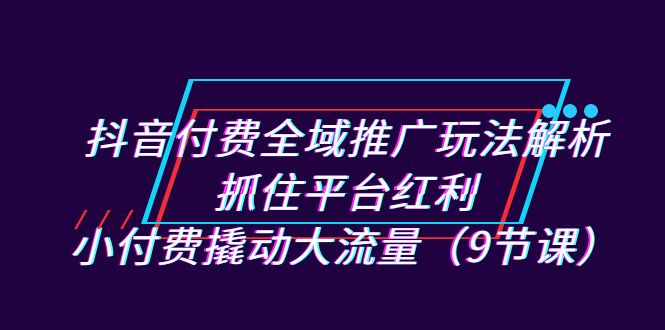 抖音付费全域推广玩法解析：抓住平台红利，小付费撬动大流量（9节课） - 学咖网-学咖网