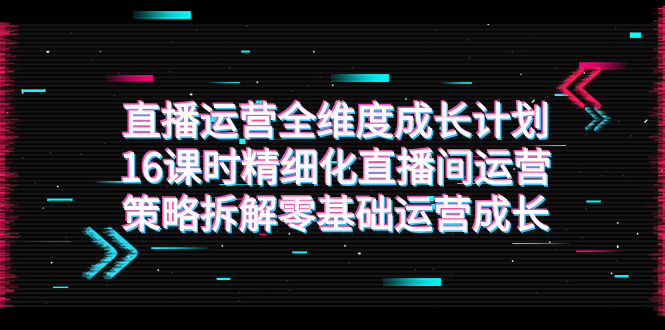 直播运营-全维度 成长计划，16课时精细化直播间运营策略拆解零基础运营成长 - 学咖网-学咖网