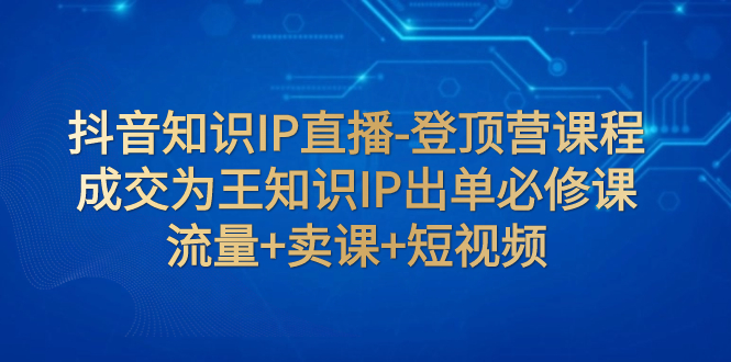 抖音知识IP直播-登顶营课程：成交为王知识IP出单必修课 流量+卖课+短视频  - 学咖网-学咖网