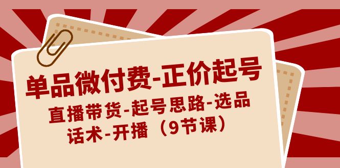 单品微付费-正价起号：直播带货-起号思路-选品-话术-开播（9节课）  - 学咖网-学咖网