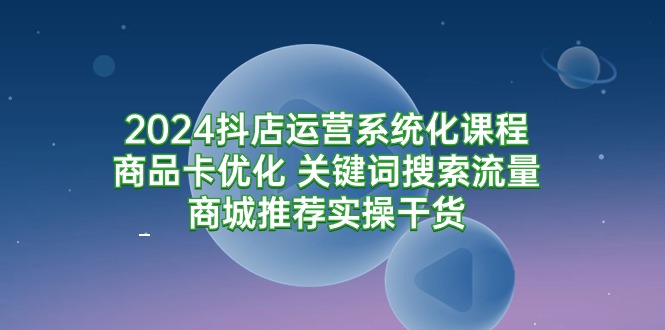 2024抖店运营系统化课程：商品卡优化 关键词搜索流量商城推荐实操干货 - 学咖网-学咖网