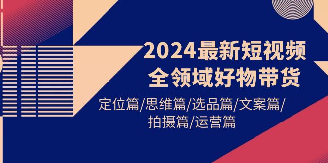 2024最新短视频全领域好物带货 定位篇/思维篇/选品篇/文案篇/拍摄篇/运营篇 - 学咖网-学咖网