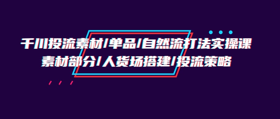 千川投流素材/单品/自然流打法实操培训班，素材部分/人货场搭建/投流策略 - 学咖网-学咖网