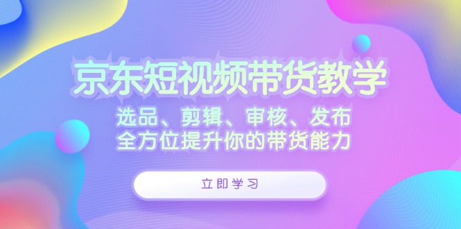 京东短视频带货教学：选品、剪辑、审核、发布，全方位提升你的带货能力 - 学咖网-学咖网