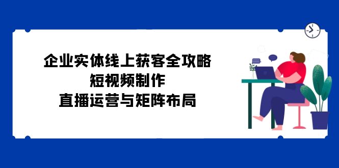 企业实体线上获客全攻略：短视频制作、直播运营与矩阵布局 - 学咖网-学咖网