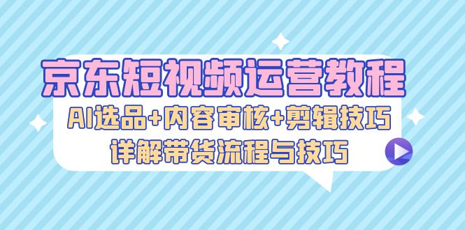 京东短视频运营教程：AI选品+内容审核+剪辑技巧，详解带货流程与技巧 - 学咖网-学咖网