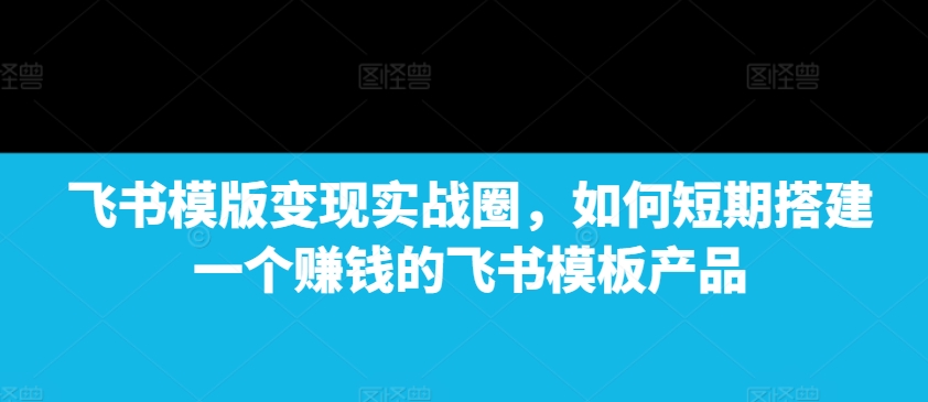 飞书模版变现实战圈，如何短期搭建一个赚钱的飞书模板产品 - 学咖网-学咖网